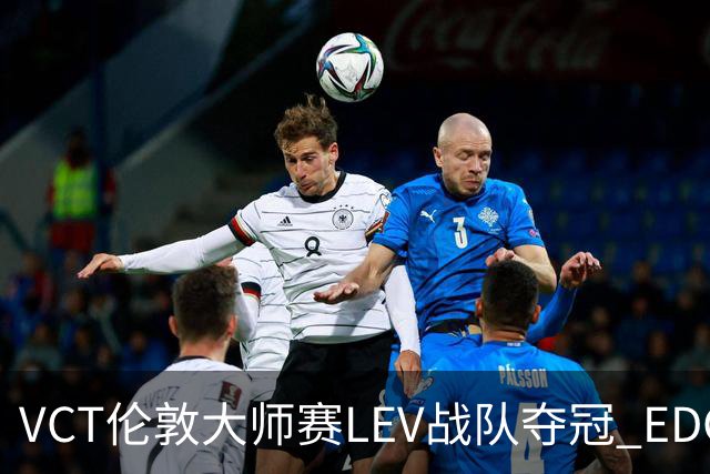 VCT伦敦大师赛LEV战队夺冠 EDG战队获季军